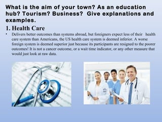 What is the aim of your town? As an education
hub? Tourism? Business? Give explanations and
examples.
1. Health Care
• Delivers better outcomes than systems abroad, but foreigners expect less of their health
care system than Americans, the US health care system is deemed inferior. A worse
foreign system is deemed superior just because its participants are resigned to the poorer
outcomes! It is not a cancer outcome, or a wait time indicator, or any other measure that
would just look at raw data.
 