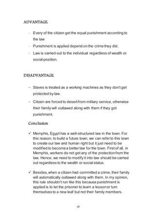 10
ADVANTAGE:
- Every of the citizen get the equal punishment according to
the law
- Punishment is applied depend on the crime they did.
- Law is carried out to the individual regardless of wealth or
social position.
DISADVANTAGE:
- Slaves is treated as a working machines as they don’t get
protected by law.
- Citizen are forced to desert from military service, otherwise
their family will outlawed along with them if they got
punishment.
Conclusion
 Memphis, Egypt has a well-structured law in the town. For
this reason, to build a future town, we can refer to this town
to create our law and human right but it just need to be
modified to become a better law for the town. First of all, in
Memphis, workers do not get any of the protection from the
law. Hence, we need to modify it into law should be carried
out regardless to the wealth or social status.
 Besides, when a citizen had committed a crime, their family
will automatically outlawed along with them. In my opinion,
this rule shouldn’t run like this because punishment is
applied is to let the prisoner to learn a lesson or turn
themselves to a new leaf but not their family members.
 