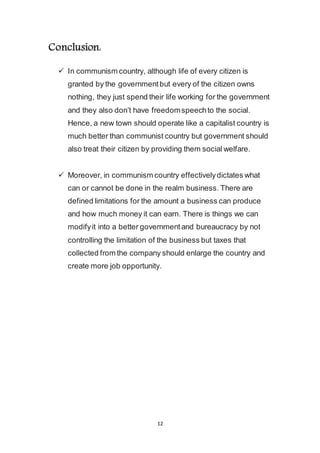12
Conclusion:
 In communism country, although life of every citizen is
granted by the government but every of the citizen owns
nothing, they just spend their life working for the government
and they also don’t have freedom speech to the social.
Hence, a new town should operate like a capitalist country is
much better than communist country but government should
also treat their citizen by providing them social welfare.
 Moreover, in communism country effectively dictates what
can or cannot be done in the realm business. There are
defined limitations for the amount a business can produce
and how much money it can earn. There is things we can
modify it into a better government and bureaucracy by not
controlling the limitation of the business but taxes that
collected from the company should enlarge the country and
create more job opportunity.
 