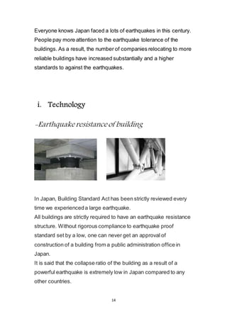 14
Everyone knows Japan faced a lots of earthquakes in this century.
People pay more attention to the earthquake tolerance of the
buildings. As a result, the number of companies relocating to more
reliable buildings have increased substantially and a higher
standards to against the earthquakes.
i. Technology
-Earthquake resistance of building
In Japan, Building Standard Act has been strictly reviewed every
time we experienced a large earthquake.
All buildings are strictly required to have an earthquake resistance
structure. Without rigorous compliance to earthquake proof
standard set by a low, one can never get an approval of
construction of a building from a public administration office in
Japan.
It is said that the collapse ratio of the building as a result of a
powerful earthquake is extremely low in Japan compared to any
other countries.
 