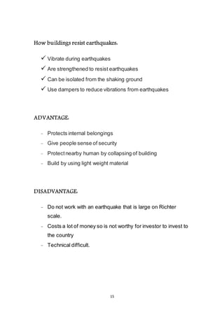 15
How buildings resist earthquakes:
 Vibrate during earthquakes
 Are strengthened to resist earthquakes
 Can be isolated from the shaking ground
 Use dampers to reduce vibrations from earthquakes
ADVANTAGE:
- Protects internal belongings
- Give people sense of security
- Protect nearby human by collapsing of building
- Build by using light weight material
DISADVANTAGE:
- Do not work with an earthquake that is large on Richter
scale.
- Costs a lot of money so is not worthy for investor to invest to
the country
- Technical difficult.
 