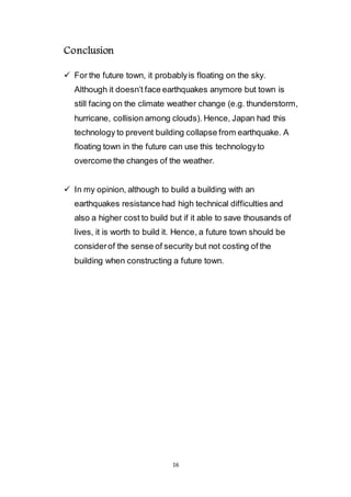16
Conclusion
 For the future town, it probably is floating on the sky.
Although it doesn’t face earthquakes anymore but town is
still facing on the climate weather change (e.g. thunderstorm,
hurricane, collision among clouds). Hence, Japan had this
technology to prevent building collapse from earthquake. A
floating town in the future can use this technology to
overcome the changes of the weather.
 In my opinion, although to build a building with an
earthquakes resistance had high technical difficulties and
also a higher cost to build but if it able to save thousands of
lives, it is worth to build it. Hence, a future town should be
consider of the sense of security but not costing of the
building when constructing a future town.
 