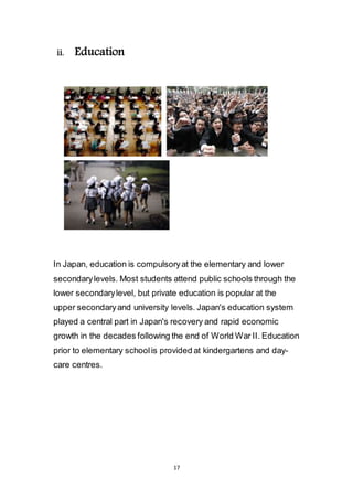 17
ii. Education
In Japan, education is compulsory at the elementary and lower
secondary levels. Most students attend public schools through the
lower secondary level, but private education is popular at the
upper secondary and university levels. Japan's education system
played a central part in Japan's recovery and rapid economic
growth in the decades following the end of World War II. Education
prior to elementary school is provided at kindergartens and day-
care centres.
 