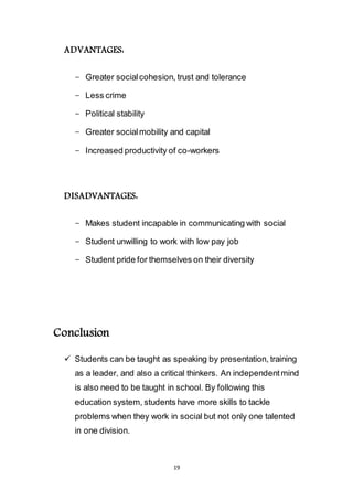 19
ADVANTAGES:
- Greater social cohesion, trust and tolerance
- Less crime
- Political stability
- Greater social mobility and capital
- Increased productivity of co-workers
DISADVANTAGES:
- Makes student incapable in communicating with social
- Student unwilling to work with low pay job
- Student pride for themselves on their diversity
Conclusion
 Students can be taught as speaking by presentation, training
as a leader, and also a critical thinkers. An independent mind
is also need to be taught in school. By following this
education system, students have more skills to tackle
problems when they work in social but not only one talented
in one division.
 