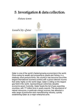 20
5. Investigation & data collection:
-Future town
Lusail City, Qatar
Qatar is one of the world’s fastest growing economies in the world.
Once owing its wealth and prosperity to pearls and fishing, in a
relatively short period of time, the country's has become one of the
largest international business centres with a gross national income
that ranks highly on the world stage. Qatar is sitting on the largest
gas field in the world, representing an extremely valuable
economic asset. Currently, Qatar heads the list of gas-exporting
countries, with 77 million tons in yearly exports. The abundance of
natural resources, in particular energy sources, has attracted a
wide range of production and manufacturing industry, quickly
establishing Qatar as a major enterprise zone.
 