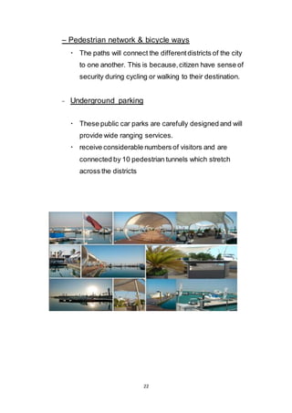 22
– Pedestrian network & bicycle ways
 The paths will connect the different districts of the city
to one another. This is because, citizen have sense of
security during cycling or walking to their destination.
- Underground parking
 These public car parks are carefully designed and will
provide wide ranging services.
 receive considerable numbers of visitors and are
connected by 10 pedestrian tunnels which stretch
across the districts
 