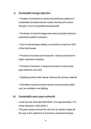 23
ii. Sustainable design objective
• Creation of character by reinforcing distinctive patterns of
sustainable development and culture diversity and choice
through a mix of compatible developments.
• Continuity of street frontages and where possible introduce
pedestrian weather protection.
• Use of external glass walling is restricted to maximum 50%
of the total facade.
• Provision of screens and horizontal / vertical protection for
larger expanses of glazing.
• Provision of windows in deeper recesses to reduce solar
glare attractive and safe.
• Cladding systems with natural stone as the primary material.
• Orientation should consider internal environmental quality,
such as ventilation and lighting.
iii. Sustainable open space network
Lusail city has dedicated 200,000m2
, It is approximately 11%
of the total land (1,800,000m2
)
The green space connect the city from its western edges all
the way to the waterfront to promote a pedestrian lifestyle
 