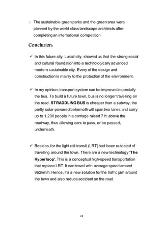24
The sustainable green parks and the green area were
planned by the world class landscape architects after
completing an international competition
Conclusion:
 In this future city, Lusail city, showed us that the strong social
and cultural foundation into a technologically advanced
modern sustainable city. Every of the design and
construction is mainly to the protection of the environment.
 In my opinion, transport system can be improved especially
the bus. To build a future town, bus is no longer travelling on
the road. STRADDLING BUS is cheaper than a subway, the
partly solar-powered behemoth will span two lanes and carry
up to 1,200 people in a carriage raised 7 ft. above the
roadway, thus allowing cars to pass, or be passed,
underneath.
 Besides, for the light rail transit (LRT) had been outdated of
travelling around the town. There are a new technology ‘The
Hyperloop’. This is a conceptual high-speed transportation
that replace LRT. It can travel with average speed around
962km/h. Hence, it’s a new solution for the traffic jam around
the town and also reduce accident on the road.
 