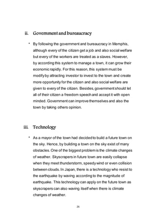 26
ii. Government and bureaucracy
 By following the government and bureaucracy in Memphis,
although every of the citizen get a job and also social welfare
but every of the workers are treated as a slaves. However,
by according this system to manage a town, it can grow their
economic rapidly. For this reason, this system must be
modify by attracting investor to invest to the town and create
more opportunity for the citizen and also social welfare are
given to every of the citizen. Besides, government should let
all of their citizen a freedom speech and accept it with open
minded. Government can improve themselves and also the
town by taking others opinion.
iii. Technology
 As a mayor of the town had decided to build a future town on
the sky. Hence, by building a town on the sky exist of many
obstacles. One of the biggest problem is the climate changes
of weather. Skyscrapers in future town are easily collapse
when they meet thunderstorm, speedy wind or even collision
between clouds. In Japan, there is a technology who resist to
the earthquake by waving according to the magnitude of
earthquake. This technology can apply on the future town as
skyscrapers can also waving itself when there is climate
changes of weather.
 