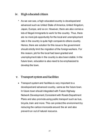 27
iv. High educated citizen
 As we can see, a high educated country is developed and
advanced such as United State of America, United Kingdom,
Japan, Europe, and so on. However, there are also comes a
lots of illegal immigrants to work for the country. Thus, there
are no more job opportunity for the local and unemployment
rate in the country is quite high compare to others country.
Hence, there are solution for this issue is the government
should strictly limit the migration of the foreign workers. For
this reason, job for the local had been granted and
unemployment rate in the country is also been stable. In the
future town, education is also need to be emphasized to
develop the town.
v. Transport system and facilities
 Transport system and facilities is very important to a
developed and advanced country, same as the future town.
In future town should integrated with Future Highway
Network Development, Consistent with Roads Department
Plans and also promote using public transport such as bus,
bicycle, train and more. This can protect the environment by
reducing the carbon monoxide around the air and also
prevent run out of natural resource.
 