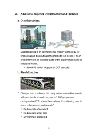 28
vi. Additional superior infrastructure and facilities
a. District cooling
 District Cooling is an environmental friendly technology for
producing and distributing refrigeration to real estate. For an
efficient system all included parts of the supply chain need to
function efficient.
 Save 675 million kilogram of CO2
annually
b. Straddling bus
 Cheaper than a subway, the partly solar-powered behemoth
will span two lanes and carry up to 1,200 people in a
carriage raised 7 ft. above the roadway, thus allowing cars to
pass, or be passed, underneath.
 Reduce rate of accident
 Reduce amount of cars
 Environment protected
 