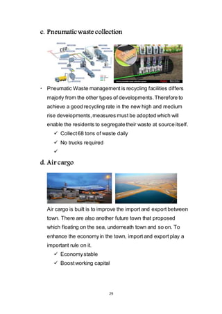 29
c. Pneumatic waste collection
 Pneumatic Waste management is recycling facilities differs
majorly from the other types of developments. Therefore to
achieve a good recycling rate in the new high and medium
rise developments, measures must be adopted which will
enable the residents to segregate their waste at source itself.
 Collect 68 tons of waste daily
 No trucks required

d. Air cargo
Air cargo is built is to improve the import and export between
town. There are also another future town that proposed
which floating on the sea, underneath town and so on. To
enhance the economy in the town, import and export play a
important rule on it.
 Economy stable
 Boost working capital
 