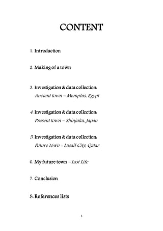 3
CONTENT
1. Introduction
2. Making of a town
3. Investigation & data collection:
Ancient town – Memphis, Egypt
4. Investigation & data collection:
Present town – Shinjuku, Japan
5. Investigation & data collection:
Future town - Lusail City, Qatar
6. My future town – Last Life
7. Conclusion
8.References lists
 