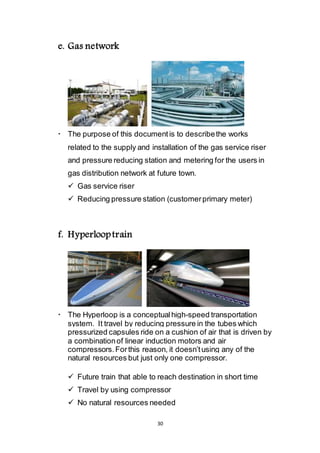 30
e. Gas network
 The purpose of this document is to describe the works
related to the supply and installation of the gas service riser
and pressure reducing station and metering for the users in
gas distribution network at future town.
 Gas service riser
 Reducing pressure station (customer primary meter)
f. Hyperloop train
 The Hyperloop is a conceptual high-speed transportation
system. It travel by reducing pressure in the tubes which
pressurized capsules ride on a cushion of air that is driven by
a combination of linear induction motors and air
compressors. For this reason, it doesn’t using any of the
natural resources but just only one compressor.
 Future train that able to reach destination in short time
 Travel by using compressor
 No natural resources needed
 