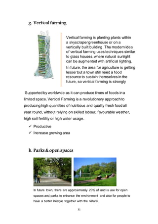 31
g. Vertical farming
Supported by worldwide as it can produce times of foods in a
limited space. Vertical Farming is a revolutionary approach to
producing high quantities of nutritious and quality fresh food all
year round, without relying on skilled labour, favourable weather,
high soil fertility or high water usage.
 Productive
 Increase growing area
h. Parks & open spaces
In future town, there are approximately 20% of land is use for open
spaces and parks to enhance the environment and also for people to
have a better lifestyle together with the natural.
Vertical farming is planting plants within
a skyscraper greenhouse or on a
vertically built building. The modern idea
of vertical farming uses techniques similar
to glass houses, where natural sunlight
can be augmented with artificial lighting.
In future, the area for agriculture is getting
lesser but a town still need a food
resource to sustain themselves in the
future, so vertical farming is strongly
 