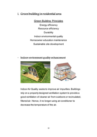 32
i. Green building in residential area
Green Building Principles
Energy efficiency
Resource efficiency
Durability
Indoor environmental quality
Homeowner education maintenance
Sustainable site development
 Indoor environment quality enhancement
Indoor Air Quality seeks to improve air impurities. Buildings
rely on a properly designed ventilation system to provide a
good ventilation of cleaner air from outdoors or recirculated,
filtered air. Hence, it no longer using air-conditioner to
decrease the temperature of the air.
 