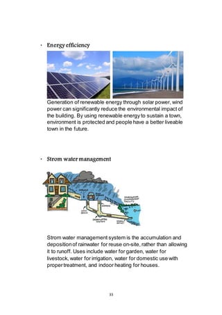 33
 Energy efficiency
Generation of renewable energy through solar power, wind
power can significantly reduce the environmental impact of
the building. By using renewable energy to sustain a town,
environment is protected and people have a better liveable
town in the future.
 Strom water management
Strom water management system is the accumulation and
deposition of rainwater for reuse on-site, rather than allowing
it to runoff. Uses include water for garden, water for
livestock, water for irrigation, water for domestic use with
proper treatment, and indoor heating for houses.
 