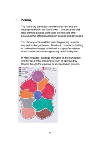 34
i. Zoning
The future city planning scheme controls land use and
development within the future town. It contains state and
local planning policies, zones and overlays and other
provisions that affect how land can be used and developed.
The planning scheme determines if a planning permit is
required to change the use of land or to construct a building
or make other changes to the land and specifies relevant
assessment criteria when a planning permit is required.
In most instances, buildings and works in the municipality,
whether residential or business, must be approved by
Council through the planning permit application process.
 