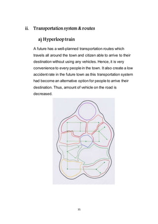 35
ii. Transportation system & routes
a) Hyperloop train
A future has a well-planned transportation routes which
travels all around the town and citizen able to arrive to their
destination without using any vehicles. Hence, it is very
convenience to every people in the town. It also create a low
accident rate in the future town as this transportation system
had become an alternative option for people to arrive their
destination. Thus, amount of vehicle on the road is
decreased.
 