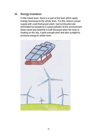 39
iii. Energy resources
In this future town, there is a part of the land which apply
energy resources to the whole town. For this reason, power
supply with coal-fired power plant, fuel combustion are
eliminated by people as it cause pollution to the environment.
Solar panel and windmill is built because when the town is
floating on the sky, it gets enough wind and also sunlight to
produce energy to whole town.
 