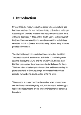 4
1. Introduction
In year 2100, the resources such as edible water, oil, natural gas
had been used up, the land had been totally polluted and no longer
liveable again. One of a foreteller had also predicted out that there
will had a doom day in 2150. Within this 50 years, as the mayor of
the town, I have now decided to save the population by building a
new town on the sky where all human being can live away from the
polluted environment.
The city that I’m going to create had been named as ‘Last Life’.
The reason why this town named as is to let human being never
again to destroy the natural and the environment. Hence, ‘Last
Life’ had represented there is no more the third chance for them.
This town takes about 40 years to complete and the remaining 10
years is to move all the living things around the world such as
animals, human being, plants and so on to the town.
This report is to present out how the ancient town, present town
and the future town strategically built, the alternative technology to
replace the resource and create a new management to conserve
the nature.
 