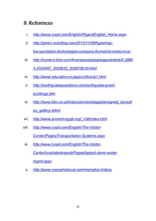 41
8. References
i. http://www.lusail.com/English/Pages/English_Home.aspx
ii. http://green.autoblog.com/2013/11/08/hyperloop-
transportation-technologies-company-formed-to-make-mus/
iii. http://content.time.com/time/specials/packages/article/0,2880
4,2029497_2030622_2029706,00.html
iv. http://www.education-in-japan.info/sub1.html
v. http://earthquakequestions.com/earthquake-proof-
buildings.htm
vi. http://www.bbc.co.uk/history/ancient/egyptians/great_dynasti
es_gallery.shtml
vii. http://www.ancient-egypt.org/_v3d/index.html
viii. http://www.lusail.com/English/The-Visitor-
Center/Pages/Transportation-Systems.aspx
ix. http://www.lusail.com/English/The-Visitor-
Center/lusailstarterpack/Pages/lsp/grd-storm-water-
mgmt.aspx
x. http://www.memphistravel.com/memphis-history
 