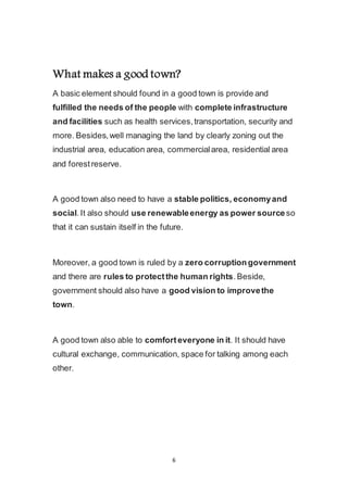 6
What makes a good town?
A basic element should found in a good town is provide and
fulfilled the needs of the people with complete infrastructure
and facilities such as health services, transportation, security and
more. Besides, well managing the land by clearly zoning out the
industrial area, education area, commercial area, residential area
and forest reserve.
A good town also need to have a stable politics, economy and
social. It also should use renewable energy as power source so
that it can sustain itself in the future.
Moreover, a good town is ruled by a zero corruption government
and there are rules to protect the human rights. Beside,
government should also have a good vision to improve the
town.
A good town also able to comfort everyone in it. It should have
cultural exchange, communication, space for talking among each
other.
 