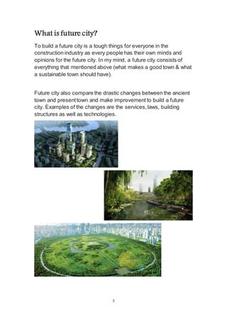 7
What is future city?
To build a future city is a tough things for everyone in the
construction industry as every people has their own minds and
opinions for the future city. In my mind, a future city consists of
everything that mentioned above (what makes a good town & what
a sustainable town should have).
Future city also compare the drastic changes between the ancient
town and present town and make improvement to build a future
city. Examples of the changes are the services, laws, building
structures as well as technologies.
 