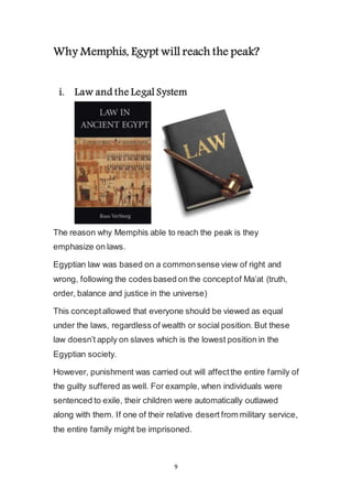 9
Why Memphis, Egypt will reach the peak?
i. Law and the Legal System
The reason why Memphis able to reach the peak is they
emphasize on laws.
Egyptian law was based on a common sense view of right and
wrong, following the codes based on the concept of Ma’at (truth,
order, balance and justice in the universe)
This concept allowed that everyone should be viewed as equal
under the laws, regardless of wealth or social position. But these
law doesn’t apply on slaves which is the lowest position in the
Egyptian society.
However, punishment was carried out will affect the entire family of
the guilty suffered as well. For example, when individuals were
sentenced to exile, their children were automatically outlawed
along with them. If one of their relative desert from military service,
the entire family might be imprisoned.
 