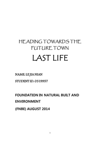 1
HEADING TOWARDS THE
FUTURE TOWN
LAST LIFE
NAME: LE JIA NIAN
STUDENT ID: 0319957
FOUNDATION IN NATURAL BUILT AND
ENVIRONMENT
(FNBE) AUGUST 2014
 