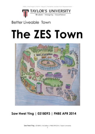 ENBE | Final Project | Part A – Report | The Better Liveable Town Representation
Better Liveable Town
The ZES Town
!
Saw Hwei Ying | 0318093 | FNBE APR 2014
!
Saw	
  Hwei	
  Ying | 0318093 | Ms Delliya | FNBE APR 2014 | Taylor’s University
!1
 
