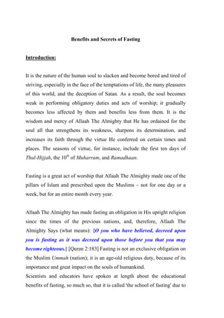 Benefits and Secrets of Fasting
Introduction:
It is the nature of the human soul to slacken and become bored and tired of
striving, especially in the face of the temptations of life, the many pleasures
of this world, and the deception of Satan. As a result, the soul becomes
weak in performing obligatory duties and acts of worship; it gradually
becomes less affected by them and benefits less from them. It is the
wisdom and mercy of Allaah The Almighty that He has ordained for the
soul all that strengthens its weakness, sharpens its determination, and
increases its faith through the virtue He conferred on certain times and
places. The seasons of virtue, for instance, include the first ten days of
Thul-Hijjah, the 10th
of Muharram, and Ramadhaan.
Fasting is a great act of worship that Allaah The Almighty made one of the
pillars of Islam and prescribed upon the Muslims – not for one day or a
week, but for an entire month every year.
Allaah The Almighty has made fasting an obligation in His upright religion
since the times of the previous nations, and, therefore, Allaah The
Almighty Says (what means): {O you who have believed, decreed upon
you is fasting as it was decreed upon those before you that you may
become righteous.} [Quran 2:183] Fasting is not an exclusive obligation on
the Muslim Ummah (nation); it is an age-old religious duty, because of its
importance and great impact on the souls of humankind.
Scientists and educators have spoken at length about the educational
benefits of fasting, so much so, that it is called 'the school of fasting' due to
 