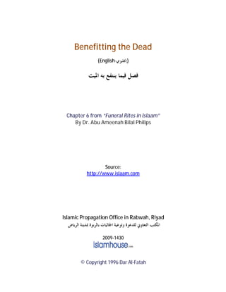 Benefitting the Dead
{English-‫}ﺇﳒﻠﻴﺰﻱ‬
‫ﺍﳌﻴﺖ‬ ‫ﺑﻪ‬ ‫ﻳﻨﺘﻔﻊ‬ ‫ﻓﻴﻤﺎ‬ ‫ﻓﺼﻞ‬
Chapter 6 from “Funeral Rites in Islaam”
By Dr. Abu Ameenah Bilal Philips
Source:
http://www.islaam.com
Islamic Propagation Office in Rabwah, Riyad
‫ﺍﻟﺮﻳﺎﺽ‬ ‫ﲟﺪﻳﻨﺔ‬ ‫ﺑﺎﻟﺮﺑﻮﺓ‬ ‫ﺍﳉﺎﻟﻴﺎﺕ‬ ‫ﻭﺗﻮﻋﻴﺔ‬ ‫ﻟﻠﺪﻋﻮﺓ‬ ‫ﺍﻟﺘﻌﺎﻭﱐ‬ ‫ﺍﳌﻜﺘﺐ‬
2009‐1430
© Copyright 1996 Dar Al-Fatah
 