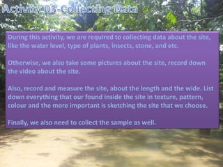 During this activity, we are required to collecting data about the site,
like the water level, type of plants, insects, stone, and etc.
Otherwise, we also take some pictures about the site, record down
the video about the site.
Also, record and measure the site, about the length and the wide. List
down everything that our found inside the site in texture, pattern,
colour and the more important is sketching the site that we choose.
Finally, we also need to collect the sample as well.
 