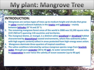 INTRODUCTION:
1. Mangroves are various types of trees up to medium height and shrubs that grow
in saline coastal sediment habitats in the tropics and subtropics – mainly
between latitudes 25° N and 25° S.
2. The remaining mangrove forest areas of the world in 2000 was 53,190 square miles
(137,760 km²) spanning 118 countries and territories.
3. The mangrove biome, or mangal, is a distinct saline woodland or shrubland habitat
characterized by depositional coastal environments, where fine sediments (often
with high organic content) collect in areas protected from high-energy wave action.
4. Mangroves dominate three-quarters of tropical coastlines.
5. The saline conditions tolerated by various mangrove species range from brackish
water, through pure seawater (30 to 40 ppt), to water concentrated
by evaporation to over twice the salinity of ocean seawater (up to 90 ppt)
 