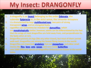 1. A dragonfly is an insect belonging to the order Odonata, the
suborder Epiprocta or, in the strict sense, the infraorder Anisoptera
2. t is characterized by large multifaceted eyes, two pairs of strong
transparent wings, and an elongated body.
3. ragonflies can sometimes be mistaken for damselflies, which
are morphologically similar; however, adults can be differentiated by the fact
that the wings of most dragonflies are held away from, and perpendicular to,
the body when at rest.
4. Dragonflies possess six legs (like any other insect), but most of them cannot
walk well. Dragonflies are among the fastest flying insects in the world.
5. Dragonflies are important predators that eat mosquitoes, and other small
insects like flies, bees, ants, wasps, and very rarely butterflies.
6. ome 5680 different species of dragonflies (Odonata) are known in the world
today
 