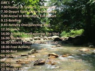 DAY 1
7.00-Gather at Taylor’s University
7.30-Depart from Taylor’s University
9.00-Arrive at Riverstone Eco Resort
9.15-Briefing
9.45-Activity One(Selecting Site)
12.30-Lunch
14.00-Activity Two(Exploring The Site)
16.00-Tea Break
16.30-Activity Three(Collecting Data)
18.00-Free Activity
19.00-Rest
19.30-Dinner
20.30-Night Activity 01(Short Performance +Tutorial)
23.00-Supper
23.30-Light Out
 