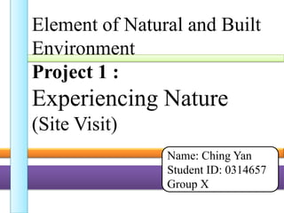 Element of Natural and Built
Environment
Project 1 :
Experiencing Nature
(Site Visit)
Name: Ching Yan
Student ID: 0314657
Group X
 