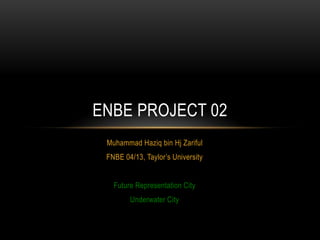 Muhammad Haziq bin Hj Zariful
FNBE 04/13, Taylor’s University
Future Representation City
Underwater City
ENBE PROJECT 02
 
