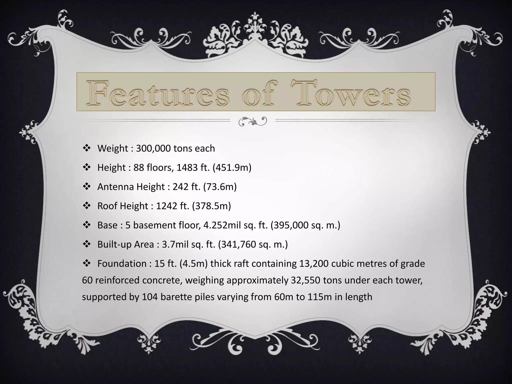  Weight : 300,000 tons each
 Height : 88 floors, 1483 ft. (451.9m)
 Antenna Height : 242 ft. (73.6m)
 Roof Height : 1242 ft. (378.5m)
 Base : 5 basement floor, 4.252mil sq. ft. (395,000 sq. m.)
 Built-up Area : 3.7mil sq. ft. (341,760 sq. m.)
 Foundation : 15 ft. (4.5m) thick raft containing 13,200 cubic metres of grade
60 reinforced concrete, weighing approximately 32,550 tons under each tower,
supported by 104 barette piles varying from 60m to 115m in length
 