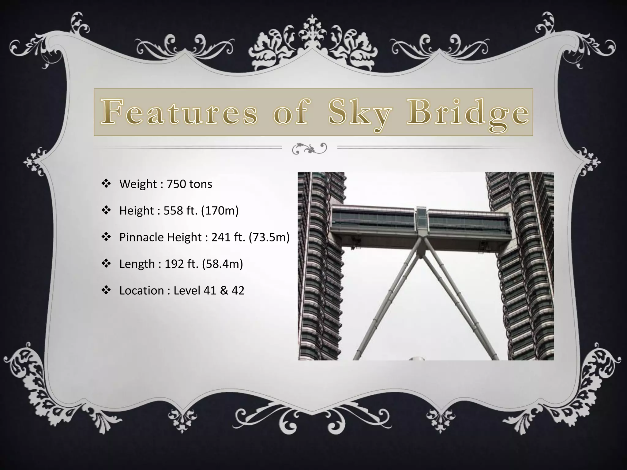  Weight : 750 tons
 Height : 558 ft. (170m)
 Pinnacle Height : 241 ft. (73.5m)
 Length : 192 ft. (58.4m)
 Location : Level 41 & 42
 