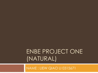ENBE PROJECT ONE
(NATURAL)
NAME : LIEW QIAO LI 0315671
 