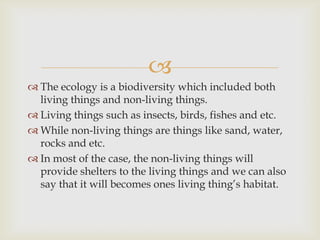 
 The ecology is a biodiversity which included both
living things and non-living things.
 Living things such as insects, birds, fishes and etc.
 While non-living things are things like sand, water,
rocks and etc.
 In most of the case, the non-living things will
provide shelters to the living things and we can also
say that it will becomes ones living thing’s habitat.
 