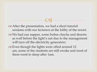 
 After the presentation, we had a short tutorial
sessions with our lecturers at the lobby of the resort.
 We had our supper, some bubur chacha and deserts
as well before the light’s out due to the management
will turn off the electricity generators.
 Even though the lights were offed around 12
am, some of the students are still awake and most of
them went to sleep after 1am.
 