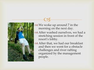 
 We woke up around 7 in the
morning on the next day.
 After washed ourselves, we had a
stretching session in front of the
resort’s lobby.
 After that, we had our breakfast
and then we went for a obstacle
challenges and river rafting
organized by the management
people.
 
