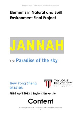 ENBE | Final Project | Part A – Report | The Future City Representation
Elements in Natural and Built
Environment Final Project
JANNAH
The Paradise of the sky
Liew Yong Sheng
0315108
FNBE April 2013 | Taylor’s University
Content
Your Name | Your Student ID | Group d/w/n | FNBE April 2013 | Taylor’s University
1
 