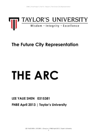 ENBE | Final Project | Part A – Report | The Future City Representation
LEE YAUE SHEN | 0315381 | Group w | FNBE April 2013 | Taylor’s University
1
The Future City Representation
THE ARC
LEE YAUE SHEN 0315381
FNBE April 2013 | Taylor’s University
 