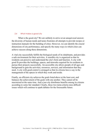 ENBE | Final Project | Part A – Report | The Future City Representation
2.4 What makes a good city
What is the good city? We are unlikely to arrive at an unequivocal answer;
the diversity of human needs and tastes frustrates all attempts to provide recipes or
instruction manuals for the building of cities. However, we can identify the crucial
dimensions of city performance, and specify the many ways in which cities can
achieve success along these dimensions.
A vital city successfully fulfills the biological needs of its inhabitants, and provides
a safe environment for their activities. A sensible city is organized so that its
residents can perceive and understand the city's form and function. A city with
good fit provides the buildings, spaces, and networks required for its residents to
pursue their projects successfully. An accessible city allows people of all ages and
background to gain the activities, resources, services, and information that they
need. A city with good control is arranged so that its citizens have a say in the
management of the spaces in which they work and reside.
Finally, an efficient city achieves the goals listed above at the least cost, and
balances the achievement of the goals with one another. They cannot all be
maximized at the same time. And a just city distributes benefits among its citizens
according to some fair standard. Clearly, these two meta-criteria raise difficult
issues which will continue to spark debates for the foreseeable future.
Your Name | Your Student ID | Group d/i/f/h | FNBE Feb 2014 | Taylor’s University
8
 