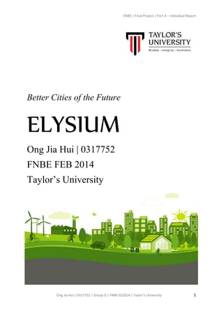 ENBE | Final Project | Part A – Individual Report
Ong Jia Hui | 0317752 | Group D | FNBE 022014 | Taylor’s University 1
Better Cities of the Future
ELYSIUM
Ong Jia Hui | 0317752
FNBE FEB 2014
Taylor’s University
 
