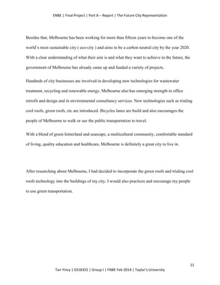 ENBE | Final Project | Part A – Report | The Future City Representation
11
Tan Yincy | 0318355 | Group I | FNBE Feb 2014 | Taylor’s University
Besides that, Melbourne has been working for more than fifteen years to become one of the
world’s most sustainable city ( eco-city ) and aims to be a carbon neutral city by the year 2020.
With a clear understanding of what their aim is and what they want to achieve in the future, the
government of Melbourne has already came up and funded a variety of projects.
Hundreds of city businesses are involved in developing new technologies for wastewater
treatment, recycling and renewable energy. Melbourne also has emerging strength in office
retrofit and design and in environmental consultancy services. New technologies such as trialing
cool roofs, green roofs, etc are introduced. Bicycles lanes are build and also encourages the
people of Melbourne to walk or use the public transportation to travel.
With a blend of green hinterland and seascape, a multicultural community, comfortable standard
of living, quality education and healthcare, Melbourne is definitely a great city to live in.
After researching about Melbourne, I had decided to incorporate the green roofs and trialing cool
roofs technology into the buildings of my city. I would also practices and encourage my people
to use green transportation.
 